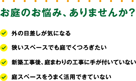 お庭のお悩み、ありませんか？「外の日差しが気になる」「狭いスペースでも庭でくつろぎたい」「新築工事後、庭まわりの工事に手が付いていない」「庭スペースをうまく活用できていない」